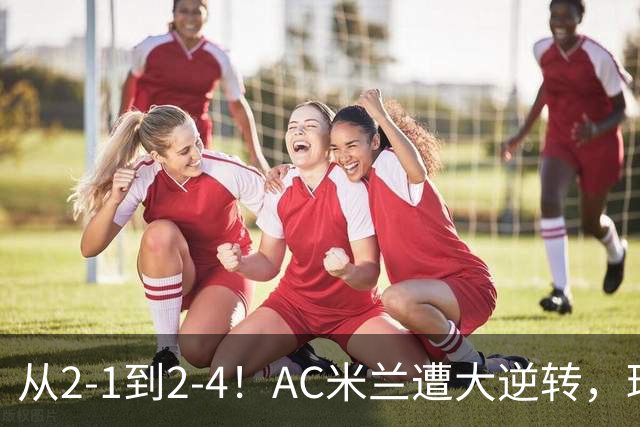 从2-1到2-4！AC米兰遭大逆转，球迷高喊主帅下课，魔笛替补登场