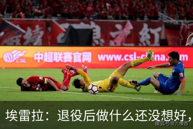 埃雷拉：退役后做什么还没想好，执教和媒体工作我都喜欢
