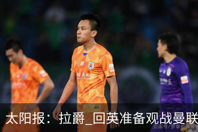 太阳报：拉爵 回英准备观战曼联对阵切尔西；曼联陷更深危机