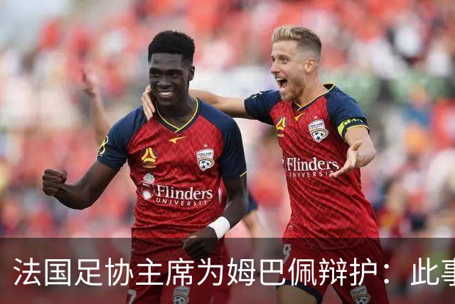 法国足协主席为姆巴佩辩护：此事应到此为止；姆巴佩已公开致歉，各方应放过他，毕竟那番话并非他本意
