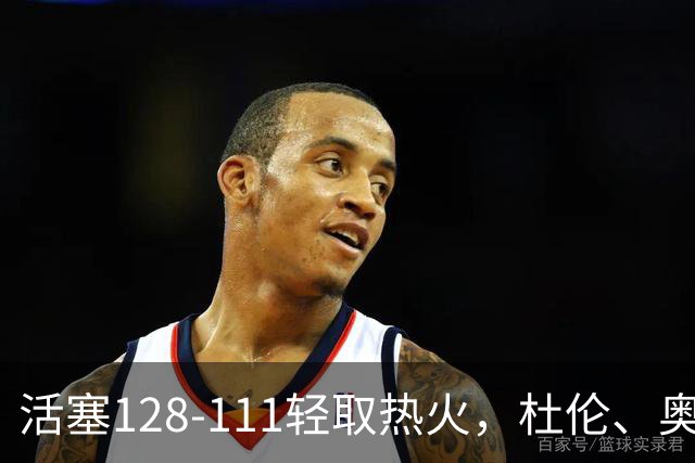 活塞128-111轻取热火，杜伦、奥萨尔伤退，字母哥空砍36分