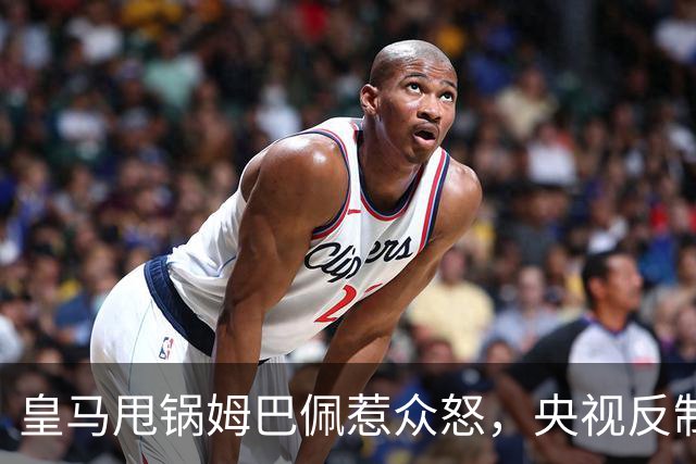 皇马甩锅姆巴佩惹众怒，央视反制尽显底线