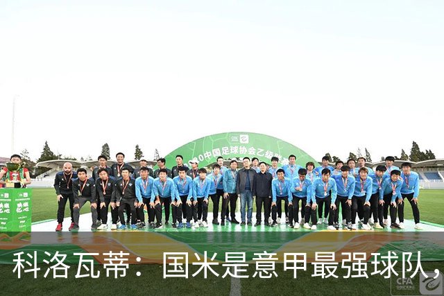 科洛瓦蒂：国米是意甲最强球队，但在欧冠只会进攻不会防守