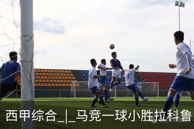 西甲综合 | 马竞一球小胜拉科鲁尼亚