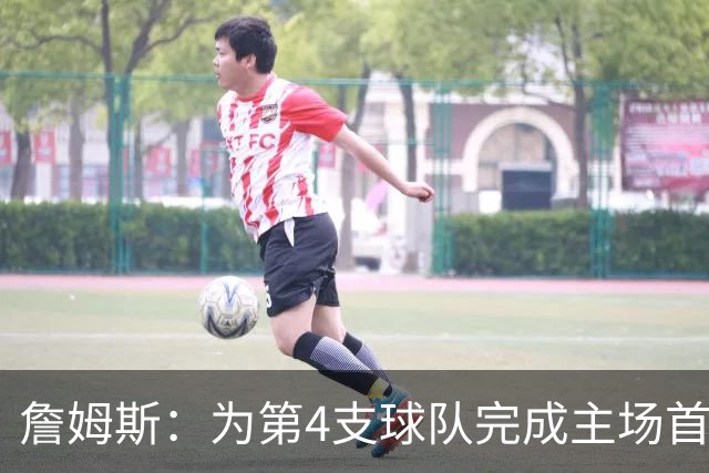 詹姆斯：为第4支球队完成主场首秀对我意义重大 我很高兴能来费城