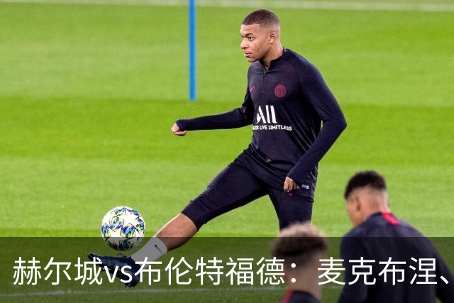 赫尔城vs布伦特福德：麦克布涅、措拉基斯首发，伊戈尔-蒂亚戈、凯莱赫出战