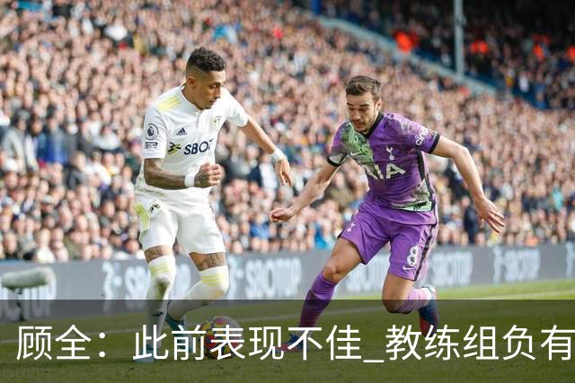 顾全：此前表现不佳 教练组负有很大责任 也一直在调整、尝试