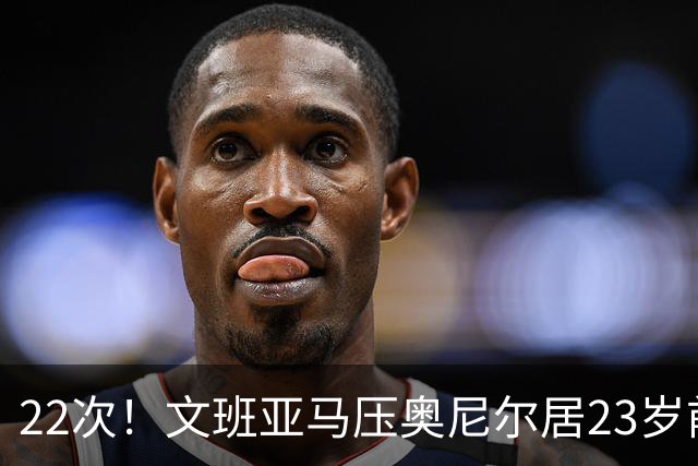 22次！文班亚马压奥尼尔居23岁前25分10板5帽榜首位